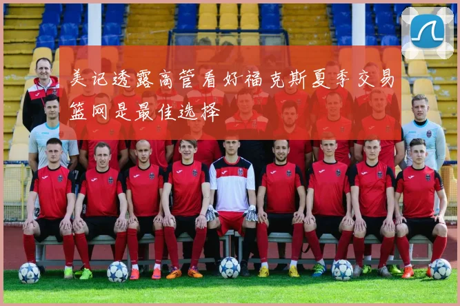 美记透露高管看好福克斯夏季交易篮网是最佳选择