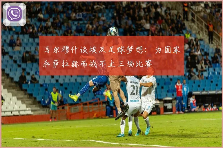 马尔穆什谈埃及足球梦想：为国家和萨拉赫而战不止三场比赛