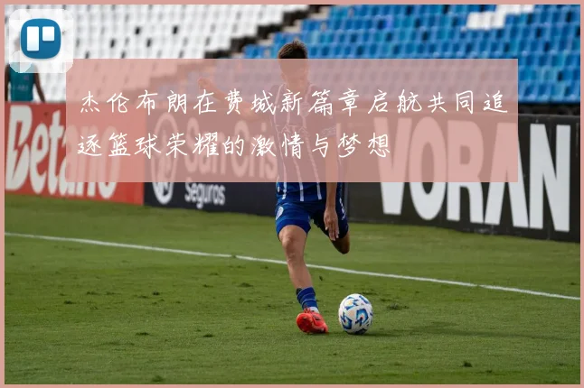 杰伦布朗在费城新篇章启航共同追逐篮球荣耀的激情与梦想
