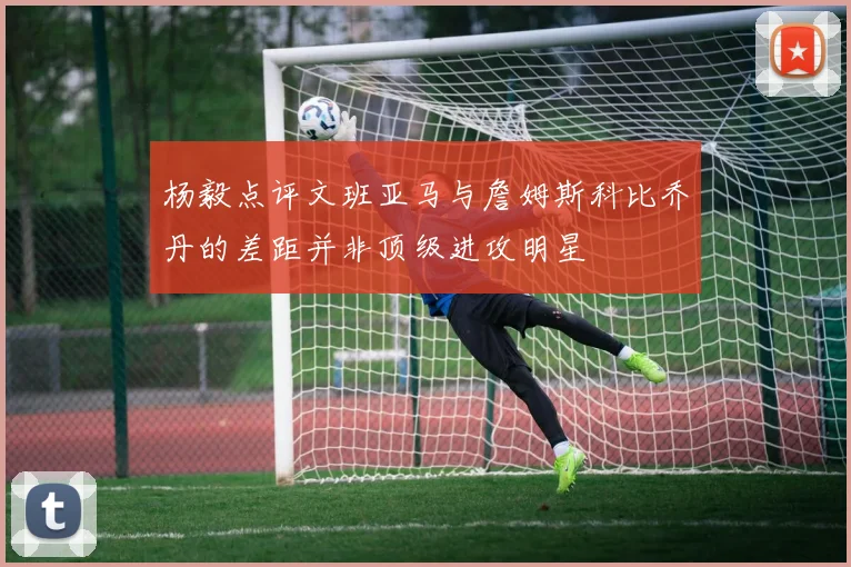 杨毅点评文班亚马与詹姆斯科比乔丹的差距并非顶级进攻明星