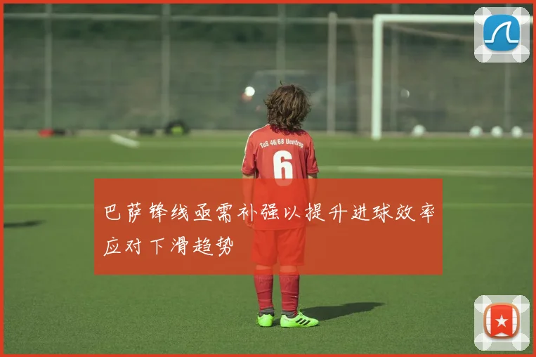 巴萨锋线亟需补强以提升进球效率应对下滑趋势