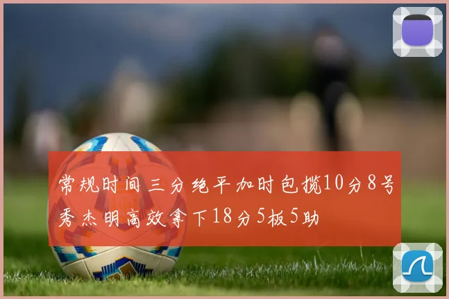 常规时间三分绝平加时包揽10分8号秀杰明高效拿下18分5板5助
