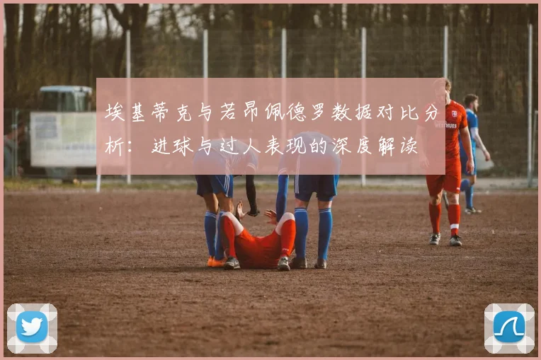 埃基蒂克与若昂佩德罗数据对比分析：进球与过人表现的深度解读