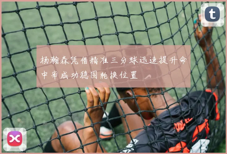 杨瀚森凭借精准三分球迅速提升命中率成功稳固轮换位置