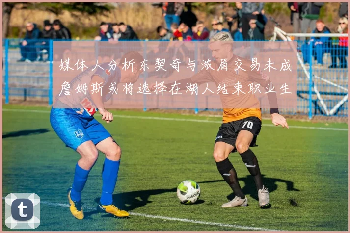 媒体人分析东契奇与浓眉交易未成詹姆斯或将选择在湖人结束职业生涯