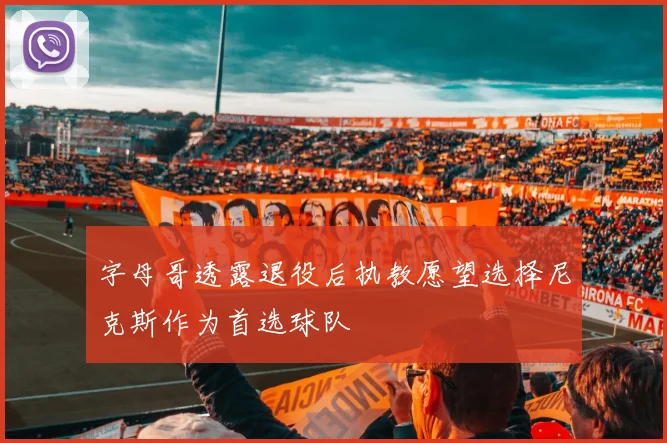 字母哥透露退役后执教愿望选择尼克斯作为首选球队