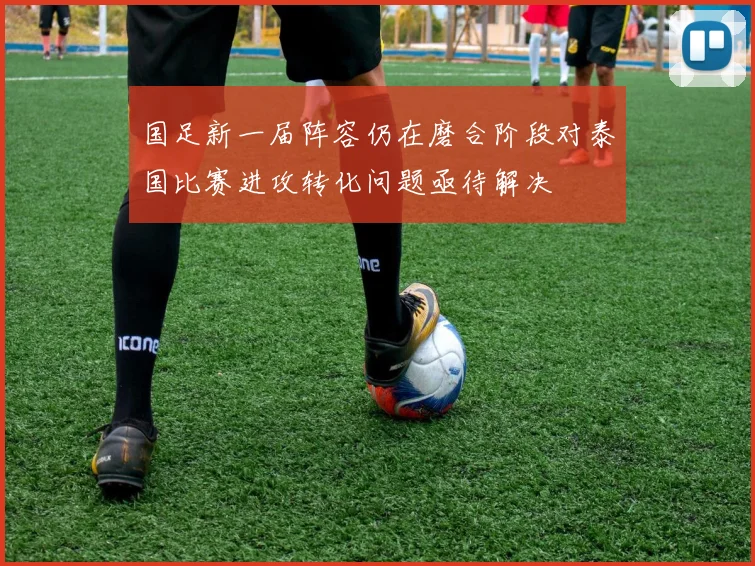 国足新一届阵容仍在磨合阶段对泰国比赛进攻转化问题亟待解决