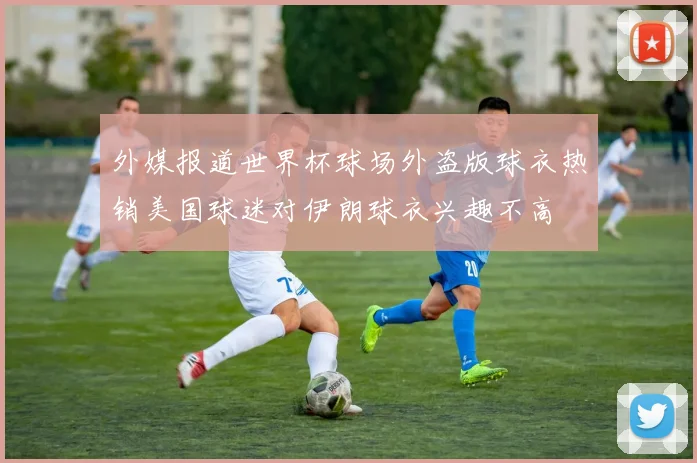 外媒报道世界杯球场外盗版球衣热销美国球迷对伊朗球衣兴趣不高