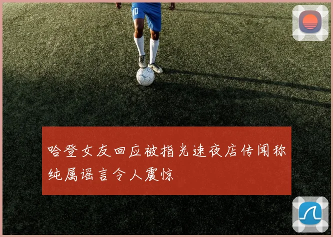 哈登女友回应被指光速夜店传闻称纯属谣言令人震惊