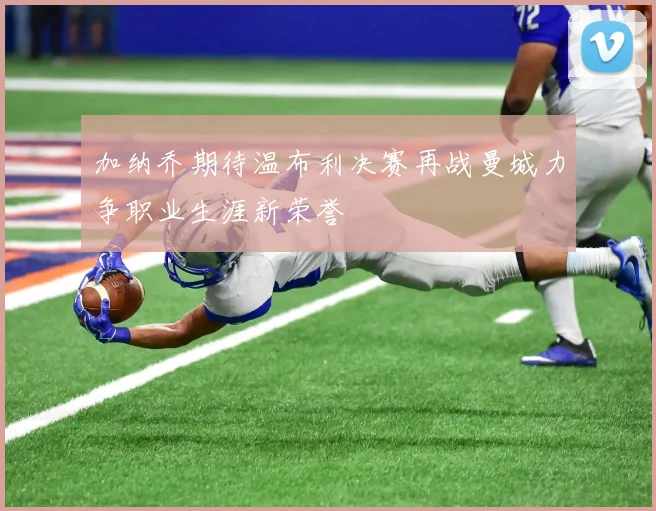 加纳乔期待温布利决赛再战曼城力争职业生涯新荣誉