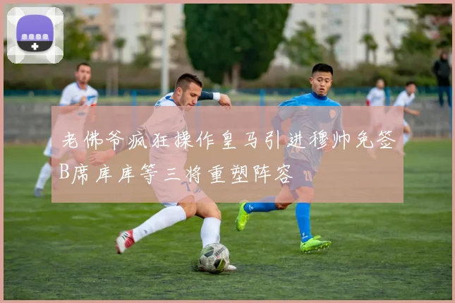 老佛爷疯狂操作皇马引进穆帅免签B席库库等三将重塑阵容