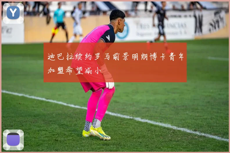 迪巴拉续约罗马前景明朗博卡青年加盟希望减小