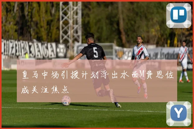 皇马中场引援计划浮出水面M费恩佐成关注焦点