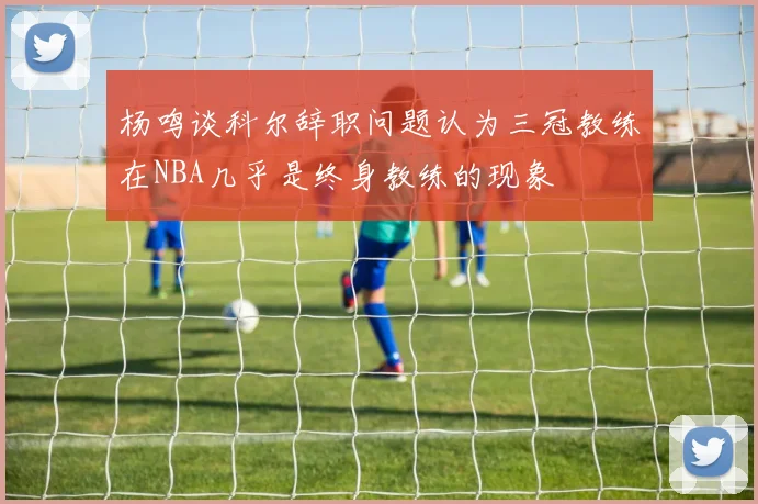 杨鸣谈科尔辞职问题认为三冠教练在NBA几乎是终身教练的现象