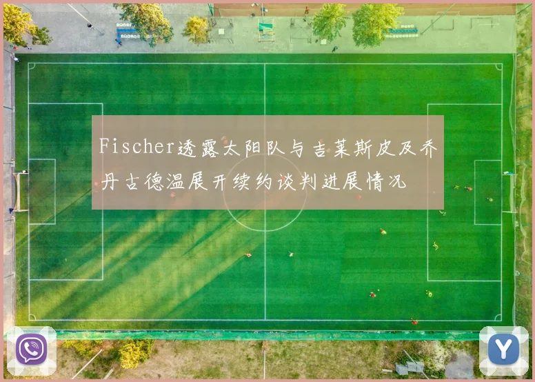 Fischer透露太阳队与吉莱斯皮及乔丹古德温展开续约谈判进展情况