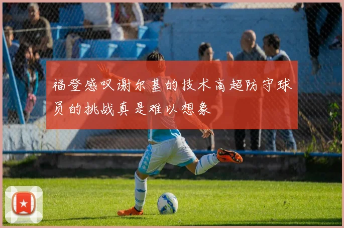 福登感叹谢尔基的技术高超防守球员的挑战真是难以想象