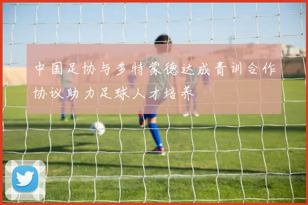 中国足协与多特蒙德达成青训合作协议助力足球人才培养